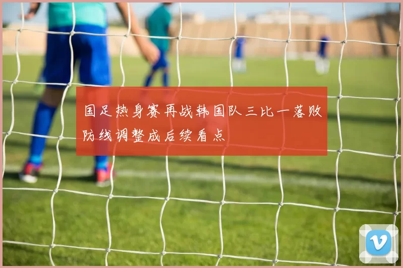 国足热身赛再战韩国队三比一落败防线调整成后续看点
