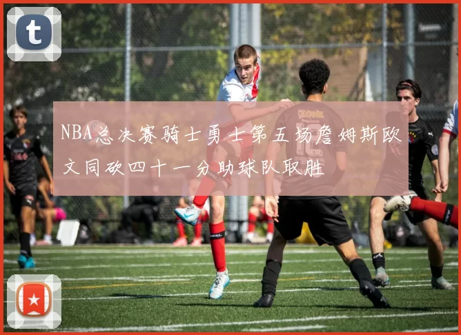 NBA总决赛骑士勇士第五场詹姆斯欧文同砍四十一分助球队取胜