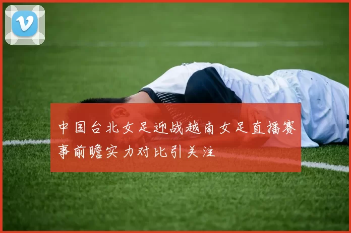 中国台北女足迎战越南女足直播赛事前瞻实力对比引关注