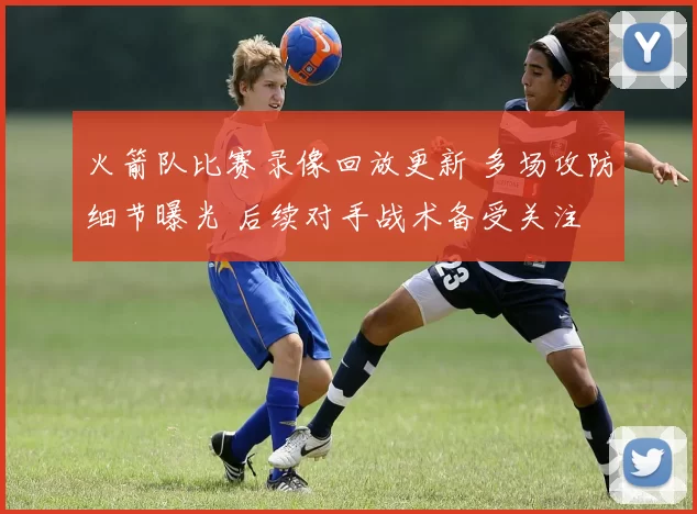 火箭队比赛录像回放更新 多场攻防细节曝光 后续对手战术备受关注