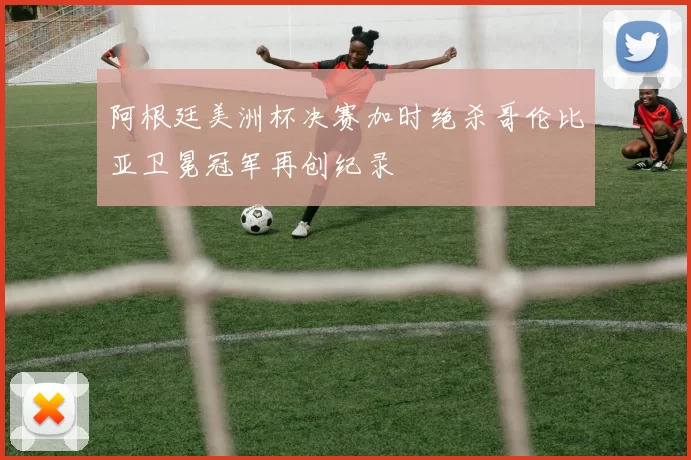 阿根廷美洲杯决赛加时绝杀哥伦比亚卫冕冠军再创纪录