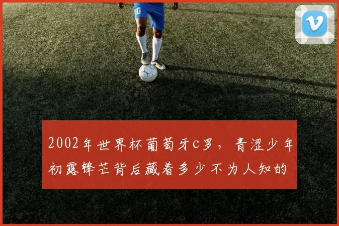 2002年世界杯葡萄牙c罗，青涩少年初露锋芒背后藏着多少不为人知的故事？