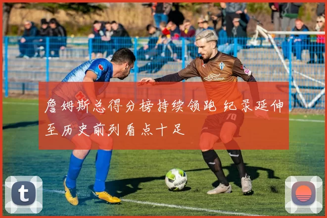 詹姆斯总得分榜持续领跑 纪录延伸至历史前列看点十足