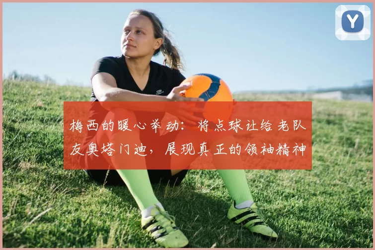 梅西的暖心举动：将点球让给老队友奥塔门迪，展现真正的领袖精神