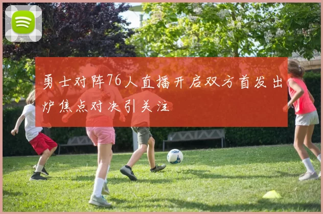 勇士对阵76人直播开启双方首发出炉焦点对决引关注