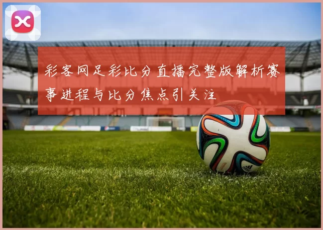 彩客网足彩比分直播完整版解析赛事进程与比分焦点引关注