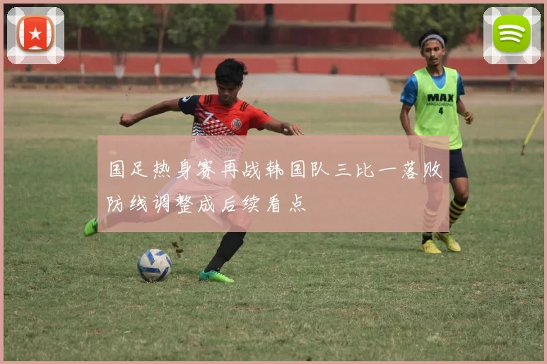 国足热身赛再战韩国队三比一落败防线调整成后续看点