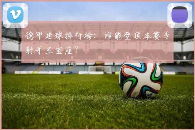 德甲进球排行榜：谁能登顶本赛季射手王宝座？