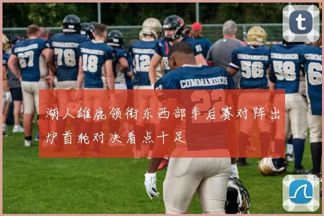 湖人雄鹿领衔东西部季后赛对阵出炉首轮对决看点十足