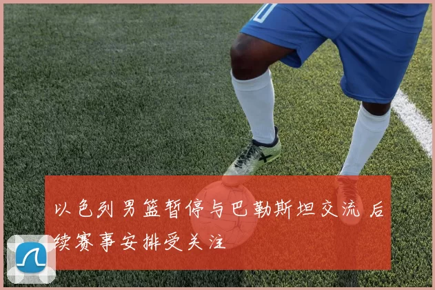 以色列男篮暂停与巴勒斯坦交流 后续赛事安排受关注