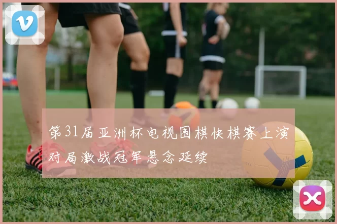 第31届亚洲杯电视围棋快棋赛上演对局激战冠军悬念延续