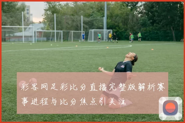 彩客网足彩比分直播完整版解析赛事进程与比分焦点引关注