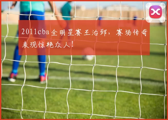 2011cba全明星赛王治郅,赛场传奇表现惊艳众人!