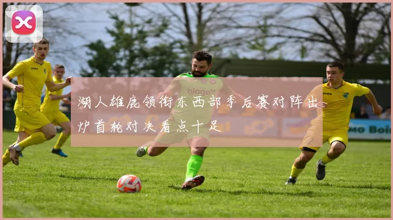 湖人雄鹿领衔东西部季后赛对阵出炉首轮对决看点十足