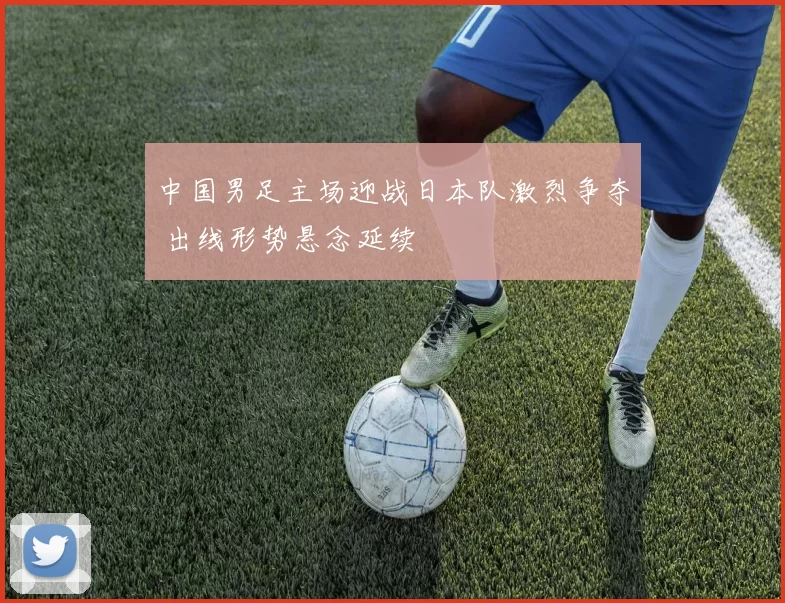中国男足主场迎战日本队激烈争夺 出线形势悬念延续