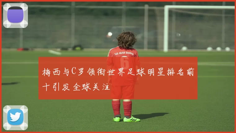 梅西与C罗领衔世界足球明星排名前十引发全球关注