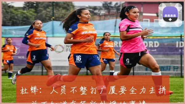 杜锋:人员不整打广厦要全力去拼,并不知道有签新外援的事情