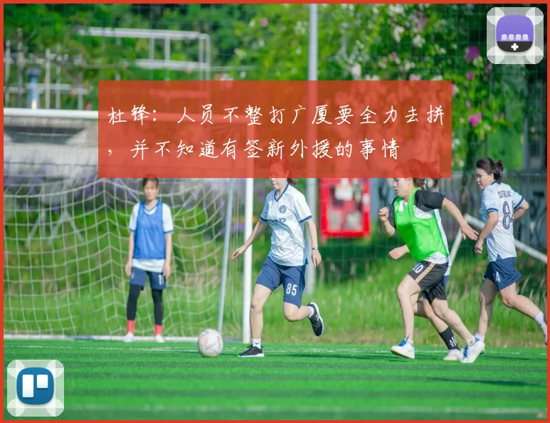 杜锋:人员不整打广厦要全力去拼,并不知道有签新外援的事情