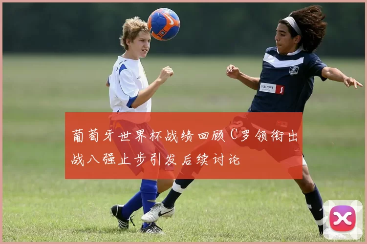 葡萄牙世界杯战绩回顾 C罗领衔出战八强止步引发后续讨论