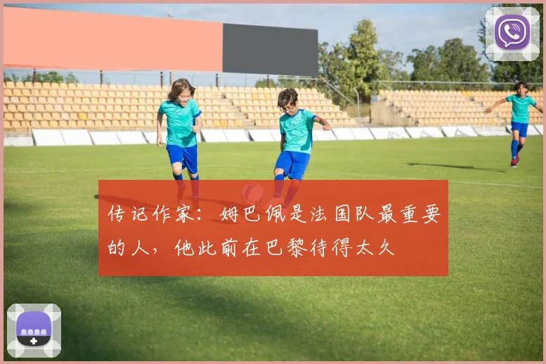 传记作家:姆巴佩是法国队最重要的人,他此前在巴黎待得太久