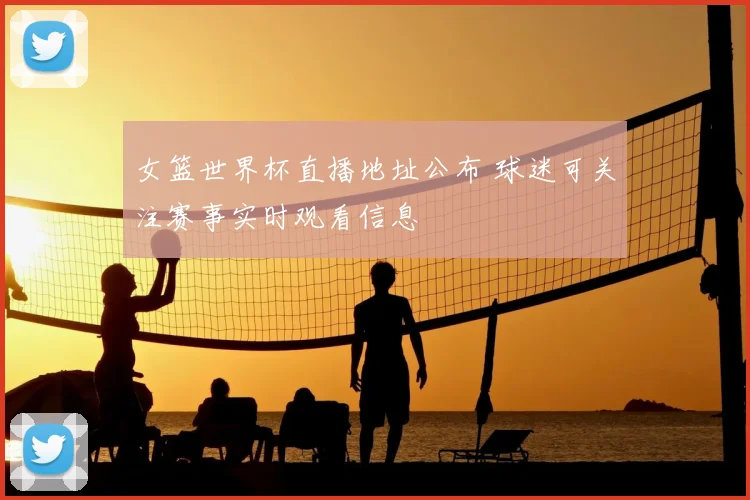 女篮世界杯直播地址公布 球迷可关注赛事实时观看信息
