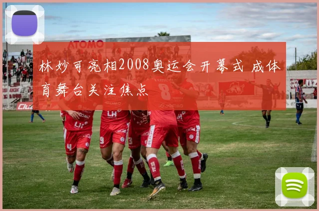 林妙可亮相2008奥运会开幕式 成体育舞台关注焦点