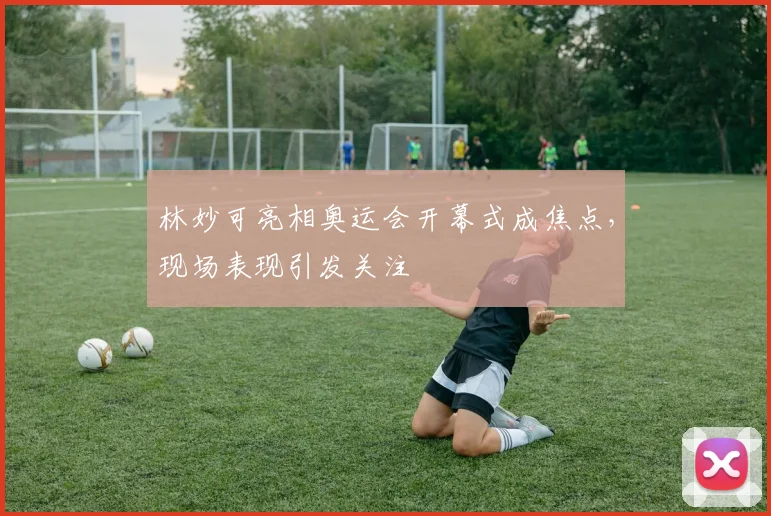 林妙可亮相奥运会开幕式成焦点，现场表现引发关注