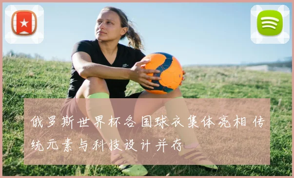 俄罗斯世界杯各国球衣集体亮相 传统元素与科技设计并存
