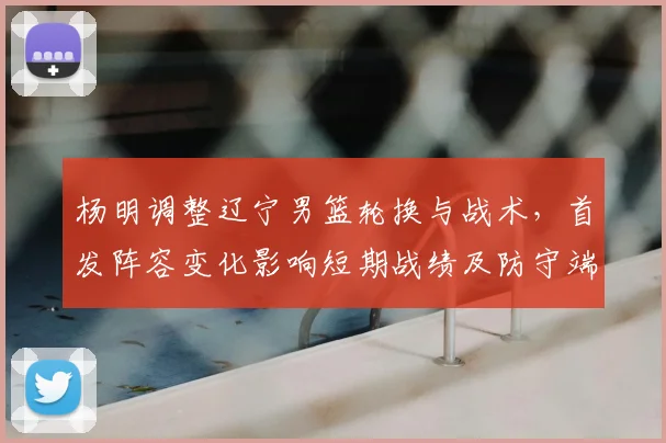 杨明调整辽宁男篮轮换与战术，首发阵容变化影响短期战绩及防守端侧重