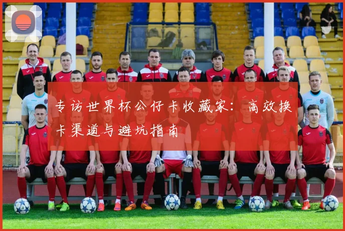 专访世界杯公仔卡收藏家：高效换卡渠道与避坑指南