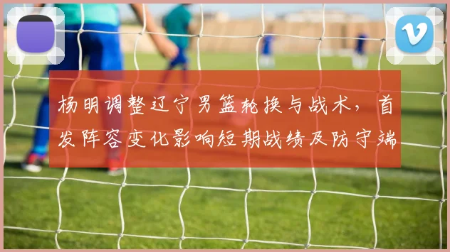 杨明调整辽宁男篮轮换与战术，首发阵容变化影响短期战绩及防守端侧重